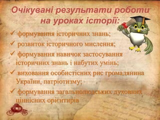 Очікувані результати роботи
на уроках історії:
 формування історичних знань;
 розвиток історичного мислення;
 формування навичок застосування
історичних знань і набутих умінь;
 виховання особистісних рис громадянина
України, патріотизму;
 формування загальнолюдських духовних
ціннісних орієнтирів
 