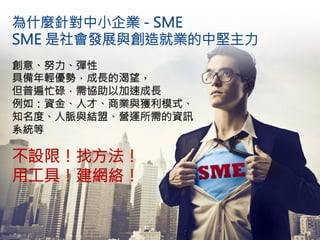 為什麼針對中小企業 - SME 
SME 是社會發展與創造就業的中堅主力
創意、努力、彈性
具備年輕優勢，成長的渴望，
但普遍忙碌，需協助以加速成長
例如：資金、人才、商業與獲利模式、
知名度、人脈與結盟、營運所需的資訊
系統等

不設限！找方法！
用工具！建網絡！


16
 
