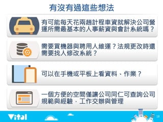 有沒有過這些想法
有可能每天花兩趟計程車資就解決公司營
運所需最基本的人事薪資與會計系統嗎？
需要買機器與聘用人維運？法規更改時還
需要找人修改系統？
可以在手機或平板上看資料、作業？
一個方便的空間僅讓公司同仁可查詢公司
規範與經驗，工作交辦與管理
18
 