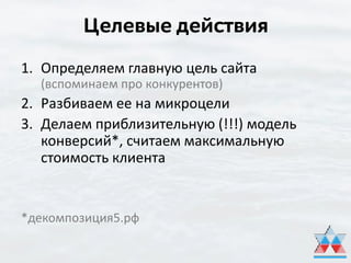 Целевые действия
1. Определяем главную цель сайта
(вспоминаем про конкурентов)
2. Разбиваем ее на микроцели
3. Делаем приблизительную (!!!) модель
конверсий*, считаем максимальную
стоимость клиента
*декомпозиция5.рф
 
