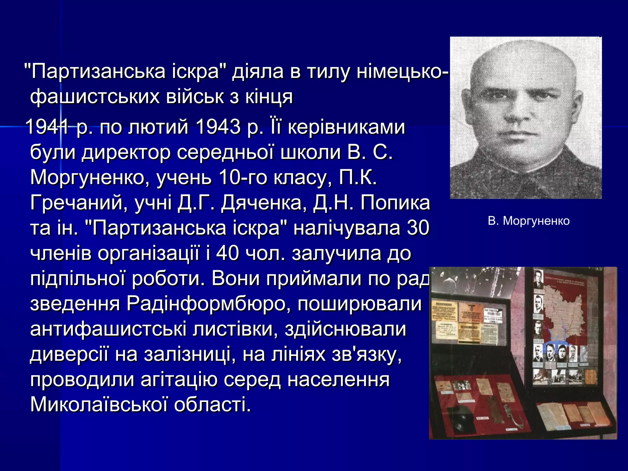 "Партизанська іскра" діяла в тилу німецько-"Партизанська іскра" діяла в тилу німецько-
фашистських військ з кінцяфашистських військ з кінця
1941 р. по лютий 1943 р. Її керівниками1941 р. по лютий 1943 р. Її керівниками
були директор середньої школи В. С.були директор середньої школи В. С.
Моргуненко, учень 10-го класу, П.К.Моргуненко, учень 10-го класу, П.К.
Гречаний, учні Д.Г. Дяченка, Д.Н. ПопикаГречаний, учні Д.Г. Дяченка, Д.Н. Попика
та ін. "Партизанська іскра" налічувала 30та ін. "Партизанська іскра" налічувала 30
членів організації і 40 чол. залучила дочленів організації і 40 чол. залучила до
підпільної роботи. Вони приймали по радіопідпільної роботи. Вони приймали по радіо
зведення Радінформбюро, поширювализведення Радінформбюро, поширювали
антифашистські листівки, здійснювалиантифашистські листівки, здійснювали
диверсії на залізниці, на лініях зв'язку,диверсії на залізниці, на лініях зв'язку,
проводили агітацію серед населенняпроводили агітацію серед населення
Миколаївської області.Миколаївської області.
В. Моргуненко
 
