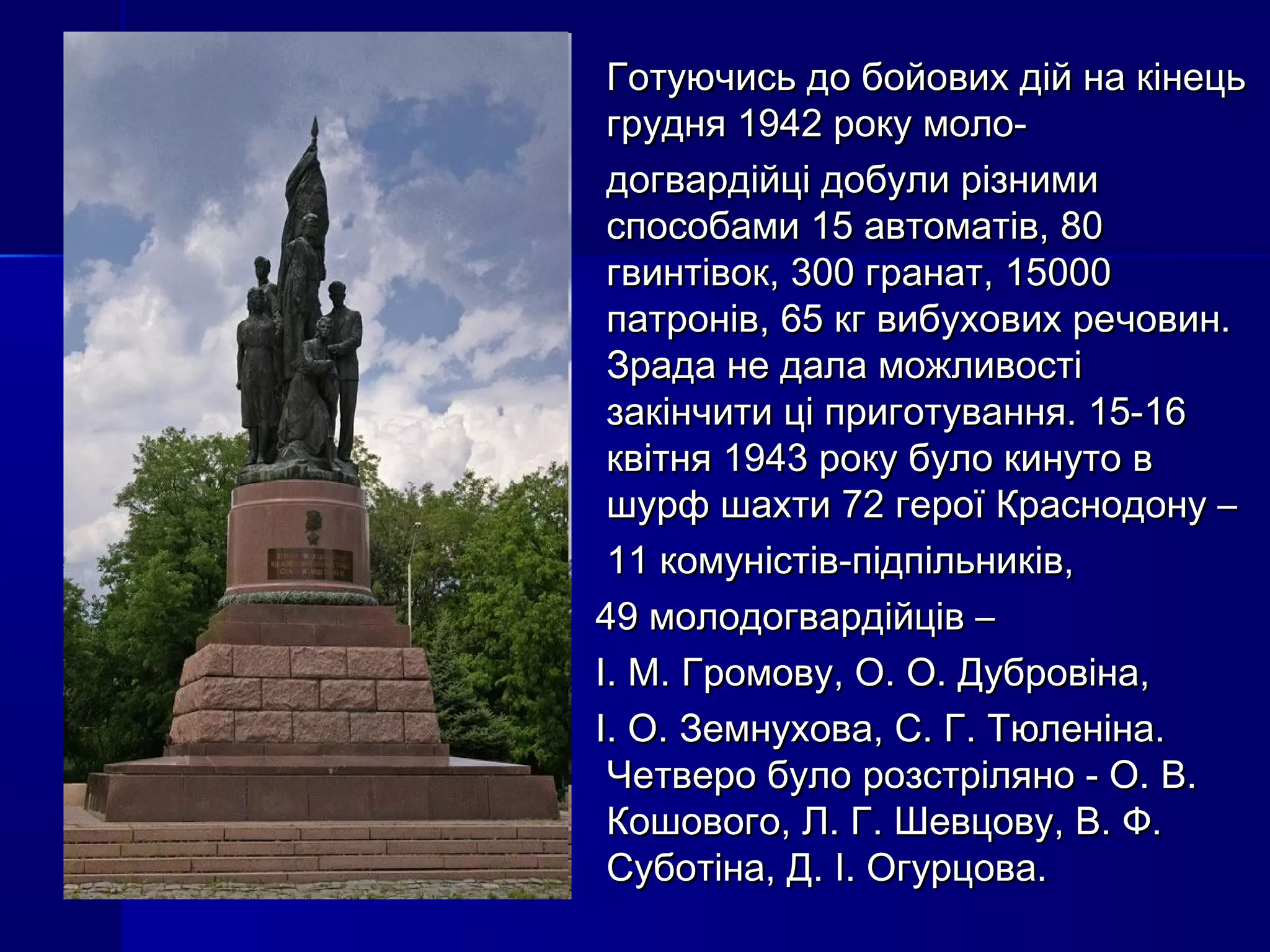 Готуючись до бойових дій на кінецьГотуючись до бойових дій на кінець
грудня 1942 року моло-грудня 1942 року моло-
догвардійці добули різнимидогвардійці добули різними
способами 15 автоматів, 80способами 15 автоматів, 80
гвинтівок, 300 гранат, 15000гвинтівок, 300 гранат, 15000
патронів, 65 кг вибухових речовин.патронів, 65 кг вибухових речовин.
Зрада не дала можливостіЗрада не дала можливості
закінчити ці приготування. 15-16закінчити ці приготування. 15-16
квітня 1943 року було кинуто вквітня 1943 року було кинуто в
шурф шахти 72 герої Краснодону –шурф шахти 72 герої Краснодону –
11 комуністів-підпільників,11 комуністів-підпільників,
49 молодогвардійців –49 молодогвардійців –
І. М. Громову, О. О. Дубровіна,І. М. Громову, О. О. Дубровіна,
І. О. Земнухова, С. Г. Тюленіна.І. О. Земнухова, С. Г. Тюленіна.
Четверо було розстріляно - О. В.Четверо було розстріляно - О. В.
Кошового, Л. Г. Шевцову, В. Ф.Кошового, Л. Г. Шевцову, В. Ф.
Суботіна, Д. І. Огурцова.Суботіна, Д. І. Огурцова.
 
