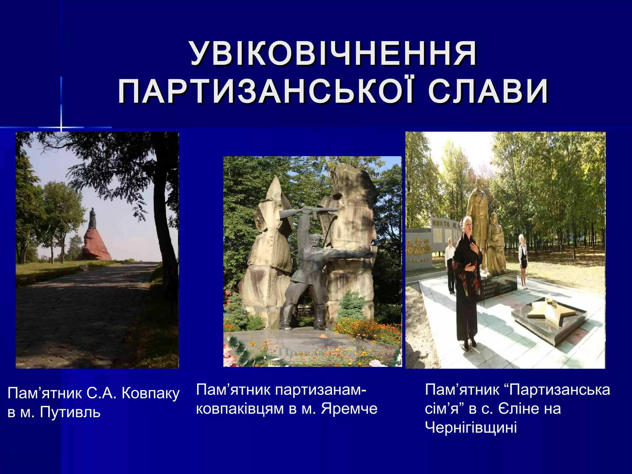 УВІКОВІЧНЕННЯУВІКОВІЧНЕННЯ
ПАРТИЗАНСЬКОЇ СЛАВИПАРТИЗАНСЬКОЇ СЛАВИ
Пам’ятник С.А. Ковпаку
в м. Путивль
Пам’ятник партизанам-
ковпаківцям в м. Яремче
Пам’ятник “Партизанська
сім’я” в с. Єліне на
Чернігівщині
 