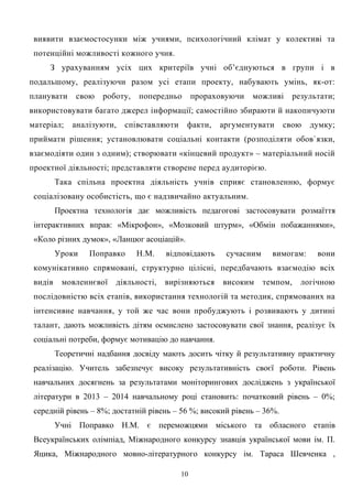 виявити взаємостосунки між учнями, психологічний клімат у колективі та
потенційні можливості кожного учня.
З урахуванням усіх цих критеріїв учні об’єднуються в групи і в
подальшому, реалізуючи разом усі етапи проекту, набувають умінь, як-от:
планувати свою роботу, попередньо прораховуючи можливі результати;
використовувати багато джерел інформації; самостійно збираюти й накопичуюти
матеріал; аналізуюти, співставляюти факти, аргументувати свою думку;
приймати рішення; установлювати соціальні контакти (розподіляти обов`язки,
взаємодіяти один з одним); створювати «кінцевий продукт» – матеріальний носій
проектної діяльності; представляти створене перед аудиторією.
Така спільна проектна діяльність учнів сприяє становленню, формує
соціалізовану особистість, що є надзвичайно актуальним.
Проектна технологія дає можливість педагогові застосовувати розмаїття
інтерактивних вправ: «Мікрофон», «Мозковий штурм», «Обмін побажаннями»,
«Коло різних думок», «Ланцюг асоціацій».
Уроки Поправко Н.М. відповідають сучасним вимогам: вони
комунікативно спрямовані, структурно цілісні, передбачають взаємодію всіх
видів мовленнєвої діяльності, вирізняються високим темпом, логічною
послідовністю всіх етапів, використання технологій та методик, спрямованих на
інтенсивне навчання, у той же час вони пробуджують і розвивають у дитині
талант, дають можливість дітям осмислено застосовувати свої знання, реалізує їх
соціальні потреби, формує мотивацію до навчання.
Теоретичні надбання досвіду мають досить чітку й результативну практичну
реалізацію. Учитель забезпечує високу результативність своєї роботи. Рівень
навчальних досягнень за результатами моніторингових досліджень з української
літератури в 2013 – 2014 навчальному році становить: початковий рівень – 0%;
середній рівень – 8%; достатній рівень – 56 %; високий рівень – 36%.
Учні Поправко Н.М. є переможцями міського та обласного етапів
Всеукраїнських олімпіад, Міжнародного конкурсу знавців української мови ім. П.
Яцика, Міжнародного мовно-літературного конкурсу ім. Тараса Шевченка ,
10
 