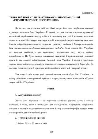 Додаток 12
ТРИВАЛИЙ ПРОЕКТ ЛІТЕРАТУРНО-МУЗИЧНОЇ КОМПОЗИЦІЇ
«СТРУНИ ТВОРЧОСТІ ЛЕСІ УКРАЇНКИ»
До митців, що пережили свій час і їхні твори збагатили скарбницю духовної
культури, належить Леся Українка. Її творчість стала однією з вершин художньої
свідомості українського народу в його історичному поступі й водночас видатним
явищем світової літератури, адже криє в собі невичерпні джерела високих людських
ідеалів добра й справедливості, сповнена гуманізму, свободи й братерства народів.
Ім'я поетеси овіяне особливою всенародною любов'ю. Сама постать Лесі Українки
як людська особистість має колосальну притягальну силу, якусь магічну
привабливість. Це була людина виняткової мужності й принциповості, духовної
краси й мистецького обдарування. Великий поет України й жінка з трагічною
долею, вона ввійшла в свідомість поколінь як символ незламності і боротьби. До
когорти сильних духом її прилучив здійснений нею життєвий і творчий подвиг.
Тож саме зі стін школи учні повинні винести такий образ Лесі Українки. І в
цьому допоможе довготривалий проект – літературно-музична композиція «Струни
творчості Лесі Українки».
Розділ І
1. Актуальність проекту
Життя Лесі Українки — це жертовне служіння рідному слову і своєму
народові, а отже, воно є прикладом для наслідування. Формувати патріотичні
почуття в молоді є надзвичайно актуальним, і тому славна біографія поетеси може
стати зразком для сьогоднішніх учнів.
2. Термін реалізації проекту
25 січня 2014 – 25 лютого 2014
102
 