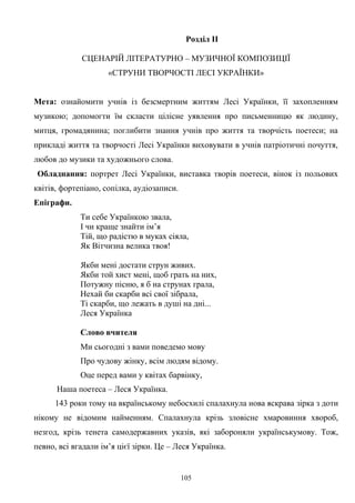 Розділ ІІ
СЦЕНАРІЙ ЛІТЕРАТУРНО – МУЗИЧНОЇ КОМПОЗИЦІЇ
«СТРУНИ ТВОРЧОСТІ ЛЕСІ УКРАЇНКИ»
Мета: ознайомити учнів із безсмертним життям Лесі Українки, її захопленням
музикою; допомогти їм скласти цілісне уявлення про письменницю як людину,
митця, громадянина; поглибити знання учнів про життя та творчість поетеси; на
прикладі життя та творчості Лесі Українки виховувати в учнів патріотичні почуття,
любов до музики та художнього слова.
Обладнання: портрет Лесі Українки, виставка творів поетеси, вінок із польових
квітів, фортепіано, сопілка, аудіозаписи.
Епіграфи.
Ти себе Українкою звала,
І чи краще знайти ім’я
Тій, що радістю в муках сіяла,
Як Вітчизна велика твоя!
Якби мені достати струн живих.
Якби той хист мені, щоб грать на них,
Потужну пісню, я б на струнах грала,
Нехай би скарби всі свої зібрала,
Ті скарби, що лежать в душі на дні...
Леся Українка
Слово вчителя
Ми сьогодні з вами поведемо мову
Про чудову жінку, всім людям відому.
Оце перед вами у квітах барвінку,
Наша поетеса – Леся Українка.
143 роки тому на вкраїнському небосхилі спалахнула нова яскрава зірка з доти
нікому не відомим найменням. Спалахнула крізь зловісне хмаровиння хвороб,
незгод, крізь тенета самодержавних указів, які забороняли українськумову. Тож,
певно, всі вгадали ім’я цієї зірки. Це – Леся Українка.
105
 