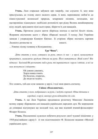 Учень. Леся старалася забувати про хворобу, «не слухати» її, зате вона
прислухалась до голову свого палкого серця. А воно, переповнене любов’ю до
ніжно-тужливої волинської природи, зачароване піснями, легендами, все
настирливіше підказувало: необхідно розповісти про рідну Волинь якнайширшому
колу людей, прославити пісні цього краю, зберегти їх для нащадків.
Учень. Протягом усього життя зберігала поетеса в пам’яті безліч пісень.
Яскравим свідченням цього є збірка «Народні мелодії. З голосу Лесі Українки
записав і упорядкував Климент Квітка». Зі сторінок збірки постають картини
Лесиного дитинства та юності.
…Уявимо лісову галявину в Колодяжному.
Гра “Вовк”.
Діти стають у коло, узявшись за руки, хтось із них – у крузі, намагається
прорватись, налягаючи грудьми дітьми на руки. Його питаються: Який ключ? Він
відказує: Залізний!Як розчепить чиїсь руки, то виривається з круга і втікає, а всі за
ним женуться і співають:
Ой дзвони дзвонять,
Хорти вовка гонять
По болотах, очеретах,
Де люди не ходять.
Хто зловить, той сам «стає вовком» у крузі, і тоді знов грають спочатку.
Гаївка «Подоляночка».
Діти стають у коло, побравшись за руки, і ведуть хоровод. Одна дівчинка в
середині, в крузі, виконує рухи відповідно до слів.
Учень. А ще Леся Українка продовжила розпочату Миколою Лисенком
велику справу збереження для нащадків українських народних дум. На запрошення
до співпраці відгукнувся ще молодий тоді, аде вже відомий вчений-фольклорист
Філарет Колесса.
Учень. Письменниці судилося побачити результат своєї чудової ініціативи: у
1910 році вийшов з друку l- й том підготовленого Ф. Колессою видання «Мелодії
українських дум».
107
 