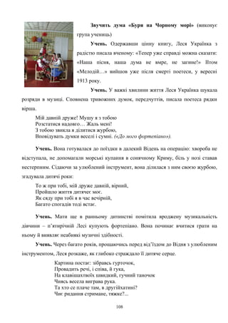 Звучить дума «Буря на Чорному морі» (виконує
група учениць)
Учень. Одержавши цінну книгу, Леся Українка з
радістю писала вченому: «Тепер уже справді можна сказати:
«Наша пісня, наша дума не вмре, не загине!» IIтом
«Мелодій…» вийшов уже після смерті поетеси, у вересні
1913 року.
Учень. У важкі хвилини життя Леся Українка шукала
розряди в музиці. Сповнена тривожних думок, передчуттів, писала поетеса рядки
вірша.
Мій давній друже! Мушу я з тобою
Розстатися надовго… Жаль мені!
З тобою звикла я ділитися журбою,
Вповідувать думки веселі і сумні. («До мого фортепіано»).
Учень. Вона готувалася до поїздки в далекий Відень на операцію: хвороба не
відступала, не допомагали морські купання в сонячному Криму, біль у нозі ставав
нестерпним. Сідаючи за улюблений інструмент, вона ділилася з ним своєю журбою,
згадувала дитячі роки:
То ж при тобі, мій друже давній, вірний,
Пройшло життя дитячеє моє.
Як сяду при тобі я в час вечірній,
Багато спогадів тоді встає.
Учень. Мати ще в ранньому дитинстві помітила вроджену музикальність
дівчини – п’ятирічній Лесі купують фортепіано. Вона починає вчитися грати на
ньому й виявляє неабиякі музичні здібності.
Учень. Через багато років, прощаючись перед від’їздом до Відня з улюбленим
інструментом, Леся розкаже, як глибоко страждало її дитяче серце.
Картина постає: зiбравсь гурточок,
Провадить речi, i спiва, й гука,
На клавiшахтвоïх швидкий, гучний таночок
Чиясь весела виграва рука.
Та хто се плаче там, в другiйхатинi?
Чиє ридання стримане, тяжке?...
108
 