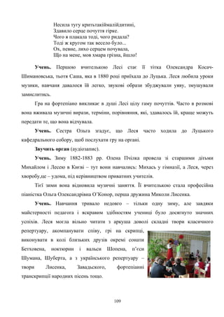 Несила тугу критьтакiймалiйдитинi,
Здавило серце почуття гiрке.
Чого я плакала тодi, чого ридала?
Тодi ж кругом так весело було...
Ох, певне, лихо серцем почувала,
Що на мене, мов хмара грiзна, йшло!
Учень. Першою вчителькою Лесі стає її тітка Олександра Косач-
Шимановська, тьотя Саша, яка в 1880 році приїхала до Луцька. Леся любила уроки
музики, навчаня давалося їй легко, звукові образи збуджували уяву, змушували
замислитись.
Гра на фортепіано викликає в душі Лесі цілу гаму почуттів. Часто в розмові
вона вживала музичні вирази, терміни, порівняння, які, здавалось їй, краще можуть
передати те, що вона відчувала.
Учень. Сестра Ольга згадує, що Леся часто ходила до Луцького
кафедрального собору, щоб послухати гру на органі.
Звучить орган (аудіозапис).
Учень. Зиму 1882-1883 рр. Олена Пчілка провела зі старшими дітьми
Михайлом і Лесею в Києві – тут вони навчались: Михась у гімназії, а Леся, через
хворобу,це – удома, під керівництвом приватних учителів.
Тієї зими вона відновила музичні заняття. Її вчителькою стала професійна
піаністка Ольга Олександрівна О’Конор, перша дружина Миколи Лисенка.
Учень. Навчання тривало недовго – тільки одну зиму, але завдяки
майстерності педагога і яскравим здібностям учениці було досягнуто значних
успіхів. Леся могла вільно читати з аркуша доволі складні твори класичного
репертуару, акомпанувати співу, грі на скрипці,
виконувати в колі близьких друзів окремі сонати
Бетховена, ноктюрни і вальси Шопена, п’єси
Шумана, Шуберта, а з українського репертуару –
твори Лисенка, Завадьского, фортепіанні
транскрипції народних пісень тощо.
109
 
