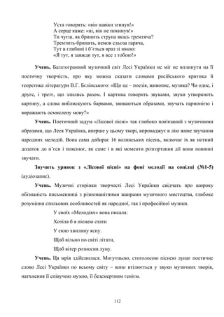 Уста говорять: «він навіки згинув!»
А серце каже: «ні, він не покинув!»
Ти чуєш, як бринить струна якась тремтяча?
Тремтить-бринить, немов сльоза гаряча,
Тут в глибині і б’ється враз зі мною:
«Я тут, я завжди тут, я все з тобою!»
Учень. Багатогранний музичний світ Лесі Українки не міг не вплинути на її
поетичну творчість, про яку можна сказати словами російського критика й
теоретика літератури В.Г. Бєлінського: «Що це – поезія, живопис, музика? Чи одне, і
друге, і третє, що злились разом. І картина говорить звуками, звуки утворюють
картину, а слова виблискують барвами, звиваються образами, звучать гармонією і
виражають осмислену мову?»
Учень. Поетичний задум «Лісової пісні» так глибоко пов'язаний з музичними
образами, що Леся Українка, вперше у цьому творі, впроваджує в лію живе звучання
народних мелодій. Вона сама добирає 16 волинських пісень, включає іх як нотний
додаток до п’єси і пояснює, як саме і в які моменти розгортання дії вони повинні
звучати.
Звучить уривок з «Лісової пісні» на фоні мелодії на сопілці (№1-5)
(аудіозапис).
Учень. Музичні сторінки творчості Лесі Українки свідчать про широку
обізнаність письменниці з різноманітними жанрами музичного мистецтва, глибоке
розуміння стильових особливостей як народної, так і професійної музики.
У своїх «Мелодіях» вона писала:
Хотіла б я піснею стати
У сюю хвилину ясну.
Щоб вільно по світі літати,
Щоб вітер розносив луну.
Учень. Ця мрія здійснилася. Могутньою, стоголосою піснею лунає поетичне
слово Лесі Українки по всьому світу – воно втілюється у звуки музичних творів,
натхнення її співучою музою, її безсмертним генієм.
112
 