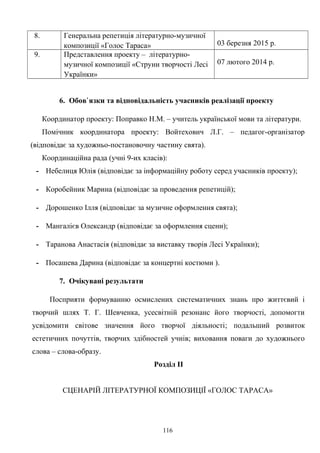 8. Генеральна репетиція літературно-музичної
композиції «Голос Тараса» 03 березня 2015 р.
9. Представлення проекту – літературно-
музичної композиції «Струни творчості Лесі
Українки»
07 лютого 2014 р.
6. Обов`язки та відповідальність учасників реалізації проекту
Координатор проекту: Поправко Н.М. – учитель української мови та літератури.
Помічник координатора проекту: Войтехович Л.Г. – педагог-організатор
(відповідає за художньо-постановочну частину свята).
Координаційна рада (учні 9-их класів):
- Небелиця Юлія (відповідає за інформаційну роботу серед учасників проекту);
- Коробейник Марина (відповідає за проведення репетицій);
- Дорошенко Ілля (відповідає за музичне оформлення свята);
- Мангалієв Олександр (відповідає за оформлення сцени);
- Таранова Анастасія (відповідає за виставку творів Лесі Українки);
- Посашева Дарина (відповідає за концертні костюми ).
7. Очікувані результати
Посприяти формуванню осмислених систематичних знань про життєвий і
творчий шлях Т. Г. Шевченка, усесвітній резонанс його творчості, допомогти
усвідомити світове значення його творчої діяльності; подальший розвиток
естетичних почуттів, творчих здібностей учнів; виховання поваги до художнього
слова – слова-образу.
Розділ ІІ
СЦЕНАРІЙ ЛІТЕРАТУРНОЇ КОМПОЗИЦІЇ «ГОЛОС ТАРАСА»
116
 