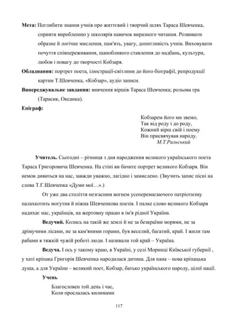 Мета: Поглибити знання учнів про життєвий і творчий шлях Тараса Шевченка,
сприяти виробленню у школярів навичок виразного читання. Розвивати
образне й логічне мислення, пам′ять, увагу, допитливість учнів. Виховувати
почуття співпереживання, шанобливого ставлення до надбань, культури,
любов і повагу до творчості Кобзаря.
Обладнання: портрет поета, ілюстрації-світлини до його біографії, репродукції
картин Т.Шевченка, «Кобзар», аудіо записи.
Випереджувальне завдання: вивчення віршів Тараса Шевченка; рольова гра
(Тарасик, Оксанка).
Епіграф:
Кобзарем його ми звемо,
Так від роду і до роду,
Кожний вірш свій і поему
Він присвячував народу.
М.Т.Рильський
Учитель. Сьогодні – річниця з дня народження великого українського поета
Тараса Григоровича Шевченка. На стіні ви бачите портрет великого Кобзаря. Він
немов дивиться на нас, завжди уважно, лагідно і замислено. (Звучить запис пісні на
слова Т.Г.Шевченка «Думи мої…».)
От уже два століття незгасним вогнем усеперемагаючого патріотизму
палахкотить могутня й ніжна Шевченкова поезія. І палке слово великого Кобзаря
надихає нас, українців, на жертовну працю в ім′я рідної України.
Ведучий. Колись на такій же землі й не за безкраїми морями, не за
дрімучими лісами, не за кам′яними горами, був веселий, багатий, край. І жили там
рабами в тяжкій чужій роботі люди. І називали той край – Україна.
Ведуча. І ось у такому краю, в Україні, у селі Моринці Київської губернії ,
у хаті кріпака Григорія Шевченка народилася дитина. Для пана – нова кріпацька
душа, а для України – великий поет, Кобзар, батько українського народу, цілої нації.
Учень
Благословен той день і час,
Коли прослалась килимами
117
 