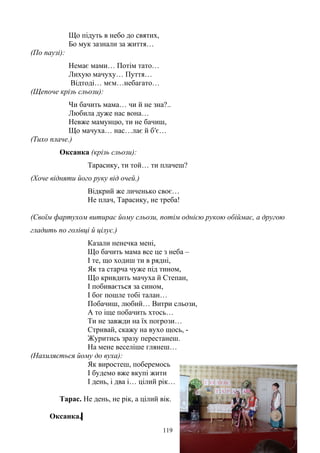 Що підуть в небо до святих,
Бо мук зазнали за життя…
(По паузі):
Немає мами… Потім тато…
Лихую мачуху… Пуття…
Відтоді… мєм…небагато…
(Щепоче крізь сльози):
Чи бачить мама… чи й не зна?..
Любила дуже нас вона…
Невже мамунцю, ти не бачиш,
Що мачуха… нас…лає й б′є…
(Тихо плаче.)
Оксанка (крізь сльози):
Тарасику, ти той… ти плачеш?
(Хоче відняти його руку від очей.)
Відкрий же личенько своє…
Не плач, Тарасику, не треба!
(Своїм фартухом витирає йому сльози, потім однією рукою обіймає, а другою
гладить по голівці й цілує.)
Казали ненечка мені,
Що бачить мама все це з неба –
І те, що ходиш ти в рядні,
Як та старча чуже під тином,
Що кривдить мачуха й Степан,
І побивається за сином,
І бог пошле тобі талан…
Побачиш, любий… Витри сльози,
А то іще побачить хтось…
Ти не завжди на їх погрози…
Стривай, скажу на вухо щось, -
Журитись зразу перестанеш.
На мене веселіше глянеш…
(Нахиляється йому до вуха):
Як виростеш, поберемось
І будемо вже вкупі жити
І день, і два і… цілий рік…
Тарас. Не день, не рік, а цілий вік.
Оксанка.
119
 