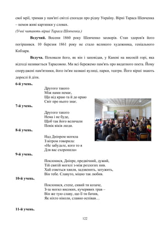свої мрії, тримав у пам′яті світлі спогади про рідну Україну. Вірні Тараса Шевченка
– немов живі картинки у словах.
(Учні читають вірші Тараса Шевченка.)
Ведучий. Восени 1860 року Шевченко захворів. Стан здоров′я його
погіршився. 10 березня 1861 року не стало великого художника, геніального
Кобзаря.
Ведуча. Поховали його, як він і заповідав, у Каневі на високій горі, яка
відтоді називається Тарасовою. Ми всі бережемо пам′ять про видатного поета. Йому
споруджені пам′ятники, його ім′ям названі вулиці, парки, театри. Його вірші знають
дорослі й діти.
6-й учень.
Другого такого
Між нами немає,
Що від краю та й до краю
Світ про нього знає.
7-й учень.
Другого такого
Нема і не буде,
Щоб так його величали
Повік віків люди.
8-й учень.
Над Дніпром могила
З вітром говорила:
«Не забудьте, кого то я
Для вас схоронила»
9-й учень.
Поклонися, Дніпре, предвічний, дужий,
Тій святій могилі з-між розлогих нив.
Хай озветься хвиля, задзвенить, затужить,
Він тебе. Славуто, міцно так любив.
10-й учень.
Поклонися, степе, сивий ти козаче,
З-за могил високих, кучерявих трав –
Він же тую славу, що її ти бачив,
Як ніхто ніколи, славно оспівав…
11-й учень.
122
 