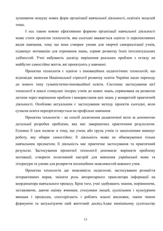 зупиняючи пошуку нових форм організації навчальної діяльності, освітніх моделей
тощо.
І ось такою новою ефективною формою організації навчальної діяльності
може стати проектна технологія, яка сьогодні вважається однією із перспективних
видів навчання, тому що вона створює умови для творчої самореалізації учнів,
підвищує мотивацію для отримання знань, сприяє розвитку їхніх інтелектуальних
здібностей. Учні набувають досвіду вирішення реальних проблем з огляду на
майбутнє самостійне життя, які проектують у навчанні.
Проектна технологія є однією з інноваційних педагогічних технологій, що
відповідає вимогам Національної стратегії розвитку освіти України щодо переходу
до нового типу гуманістично-інноваційної освіти. Системне застосування цієї
технології в школі стимулює інтерес учнів до нових знань, спрямована на розвиток
дитини через вирішення проблем і використання цих знань у конкретній практичній
діяльності. Особливо актуальним є застосування методу проектів сьогодні, коли
сучасна освіта переорієнтовується на профільне навчання.
Проектна технологія – це спосіб досягнення дидактичної мети за допомогою
детальної розробки проблеми, яка має завершитись практичним результатом.
Головна її ідея полягає в тому, що учень або група учнів із захопленням виконує
роботу, яку обирає самостійно; її діяльність може не обмежуватися тільки
навчальним предметом; її діяльність має практичне застосування та практичний
результат. Застосування проектної технології допомагає вирішити проблему
мотивації, створити позитивний настрій для вивчення української мови та
літератури та умови для розкриття потенційних можливостей кожного учня.
Проектна технологія дає можливість педагогові, застосувавши розмаїття
інтерактивних вправ, змінити роль авторитарного транслятора інформації на
координатора навчального процесу. Крім того, учні здобувають знання, порівнюючи,
зіставляючи, даючи оцінку вчинкам, стосункам людей, суспільним і культурним
явищам і процесам, спостерігають і роблять власні висновки, таким чином
формуючи та актуалізуючи свій життєвий досвід.Адже нинішньому суспільству
13
 