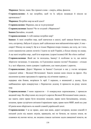 Маринка: Звісно, знаю. Це страшні слова – смерть, війна, фашизм.
Старшокласник: А що потрібно, щоб ти їх забула назавжди й ніколи не
промовляла ?
Маринка: Потрібен мир на всій землі!
Старшокласник: Маринко, яка ж ти розумниця!
Старшокласниця: Іванко! Чи ти згодний з Маринкою?
Іванко:Звичайно, згодний.
Старшокласниця: А тобі навіщо потрібен мир?
Іванко: А мені потрібен мир, щоб навчатися в школі, щоб завжди бачити маму,
тата, сестричку, бабусю й дідуся; щоб здійснилася моя найзаповітніша мрія ( А яка –
секрет! Нікому не скажу!). Це ж я тільки Маринці вчора зізнався, що хочу, як і тато,
стати машиністом довгих потягів і їздити по всій Україні, а більш нікому не скажу.
А ще мені потрібен мир , щоб їсти морозиво. (сором’язливо) Ой! Як я його люблю!
Старшокласниця: Який же ти молодець, Іванку! А особливо за те, що вмієш
зберігати таємницю. А можливо, ти її розповіси нашим гостям? Подивися – стільки
їх у залі зібралося, таких суворих і серйозних, але таких рідних і дорогих.
Старшокласник: Дорогі Маринко та Іванко! Сьогодні в нас у гостях ветерани
страшної війни – Великої Вітчизняної. Зовсім юними вони пішли на фронт. Під
шаленими кулями гартувався їх характер, під нічними зорями, у
перервах між боями, визрівали їх мрії. І першою, я впевнений у цьому, була
найбажаніша мрія повернутися з Перемогою додому й принести на рідну землю
мир.
Старшокласниця: І вони перемогли – й повернулися переможцями, і принесли
жаданий мир. На обвуглених від полум’я дорогах Великої Вітчизняної вони довели ,
що мають святе право бути вільними людьми, право мати Батьківщину, кохану,
кохання, право зустрічати світанки й вранішню зорю, право мати МИР, який ось уже
65 років вони оберігають на нашій славній українській землі.
Старшокласник: І за це право, дане нам вами, дорогі ветерани, велике спасибі й
низький уклін від ваших онуків, правнуків, які не бачили, як палала земля, як
плавився від вогню метал, як людина ставала залізною задля священної помсти, як
130
 