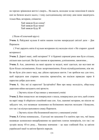 на терезах зрівнялися життя і смерть... На щастя, молодше за вас покоління й зовсім
юні не бачили всього цього, і тому сьогоднішньому світлому дню вони завдячують
тільки Вам, ветерани, співаючи:
Хай завжди буде сонце!
Хай завжди буде мама!
Хай завжди буду Я!
( Пісня «Солнечний круг»)
Учень 1. Райдужні кульки й квіти нашим гостям напередодні світлої дати – Дня
Перемоги
( Учні дарують квіти й кульки ветеранам під мелодію пісні « Не стареют душой
ветераны»)
Учень 2. Дорогі наші, любі ветерани! У ті буремні сорокові роки вам було стільки,
скільки нам сьогодні. Ви були такими ж красивими, усміхненими, завзятими...
Учень 3. Але, дивлячись на ваші ордени та медалі, мені здається, що все-таки ви
були більш сміливішими, більш загартованішими, більш відчайдушнішими, ніж ми.
Бо ви були діти свого часу, вас дійсно гартувало життя. І ви зробили все для того,
щоб передати нам старших поколінь прометеїзм, ви посіяли праведне зерно й
паростки добра дало воно.
Учень 1. Ось які ці паростки! Зустрічайте! Вам про вашу молодість, обвуглену
дорогами війни нагадають юні артисти.
( Звучить пісня «Смуглянка» у виконанні учнів)
Учень 2. Вам пощастило: ви повернулися з пекла, повернулися для того, щоб стояти
на варті миру й оберігати спокійний наш сон. Але, шановні ветерани, ви ніколи не
забудете тих, хто назавжди залишився на безіменних висотах молодим і безвусим,
хто так і не відчув щемливого смаку Перемоги.
( Звучить пісня «На безимянной висоте» у виконанні учнів)
Учень 3. Свічка поминальна... Сьогодні ми запалимо її в пам'ять про тих, чиї імена
назавжди залишилися викарбуваними на гранітних плитах меморіалів, хто так і не
зустрів весну 45-го року... Хвилина мовчання – це наш глибокий біль за цвітом
української нації та цвітом братніх народів.
131
 