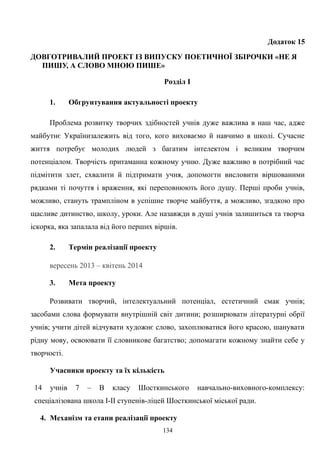 Додаток 15
ДОВГОТРИВАЛИЙ ПРОЕКТ ІЗ ВИПУСКУ ПОЕТИЧНОЇ ЗБІРОЧКИ «НЕ Я
ПИШУ, А СЛОВО МНОЮ ПИШЕ»
Розділ І
1. Обгрунтування актуальності проекту
Проблема розвитку творчих здібностей учнів дуже важлива в наш час, адже
майбутнє Українизалежить від того, кого виховаємо й навчимо в школі. Сучасне
життя потребує молодих людей з багатим інтелектом і великим творчим
потенціалом. Творчість притаманна кожному учню. Дуже важливо в потрібний час
підмітити злет, схвалити й підтримати учня, допомогти висловити віршованими
рядками ті почуття і враження, які переповнюють його душу. Перші проби учнів,
можливо, стануть трампліном в успішне творче майбуття, а можливо, згадкою про
щасливе дитинство, школу, уроки. Але назавжди в душі учнів залишиться та творча
іскорка, яка запалала від його перших віршів.
2. Термін реалізації проекту
вересень 2013 – квітень 2014
3. Мета проекту
Розвивати творчий, інтелектуальний потенціал, естетичний смак учнів;
засобами слова формувати внутрішній світ дитини; розширювати літературні обрії
учнів; учити дітей відчувати художнє слово, захоплюватися його красою, шанувати
рідну мову, освоювати її словникове багатство; допомагати кожному знайти себе у
творчості.
Учасники проекту та їх кількість
14 учнів 7 – В класу Шосткинського навчально-виховного-комплексу:
спеціалізована школа І-ІІ ступенів-ліцей Шосткинської міської ради.
4. Механізм та етапи реалізації проекту
134
 