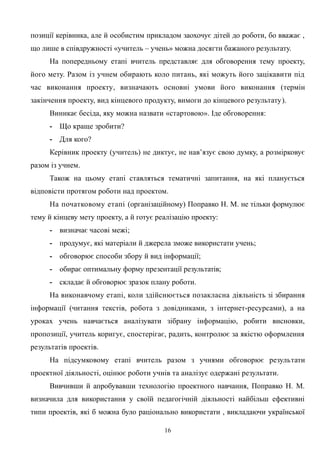 позиції керівника, але й особистим прикладом заохочує дітей до роботи, бо вважає ,
що лише в співдружності «учитель – учень» можна досягти бажаного результату.
На попередньому етапі вчитель представляє для обговорення тему проекту,
його мету. Разом із учнем обирають коло питань, які можуть його зацікавити під
час виконання проекту, визначають основні умови його виконання (термін
закінчення проекту, вид кінцевого продукту, вимоги до кінцевого результату).
Виникає бесіда, яку можна назвати «стартовою». Іде обговорення:
- Що краще зробити?
- Для кого?
Керівник проекту (учитель) не диктує, не нав’язує свою думку, а розмірковує
разом із учнем.
Також на цьому етапі ставляться тематичні запитання, на які планується
відповісти протягом роботи над проектом.
На початковому етапі (організаційному) Поправко Н. М. не тільки формулює
тему й кінцеву мету проекту, а й готує реалізацію проекту:
- визначає часові межі;
- продумує, які матеріали й джерела зможе використати учень;
- обговорює способи збору й вид інформації;
- обирає оптимальну форму презентації результатів;
- складає й обговорює зразок плану роботи.
На виконавчому етапі, коли здійснюється позакласна діяльність зі збирання
інформації (читання текстів, робота з довідниками, з інтернет-ресурсами), а на
уроках учень навчається аналізувати зібрану інформацію, робити висновки,
пропозиції, учитель коригує, спостерігає, радить, контролює за якістю оформлення
результатів проектів.
На підсумковому етапі вчитель разом з учнями обговорює результати
проектної діяльності, оцінює роботи учнів та аналізує одержані результати.
Вивчивши й апробувавши технологію проектного навчання, Поправко Н. М.
визначила для використання у своїй педагогічній діяльності найбільш ефективні
типи проектів, які б можна було раціонально використати , викладаючи української
16
 