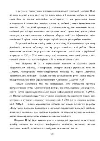У результаті застосування проектно-дослідницької технології Поправко Н.М.
не лише передає учням силу тих чи інших знань, а й навички здобути ці знання
самостійно та вміння самостійно застосовувати їх для розв’язання нових
пізнавальних і практичних завдань; сприяє у здобутті учнями комунікативних
навичок, тобто здатності працювати у різноманітних групах, виконуючи всілякі
соціальні ролі (лідера, виконавця, посередника тощо); прищеплює учням уміння
користуватися дослідницькими прийомами: збирати необхідну інформацію, уміти
аналізувати її з різних точок зору, висувати різні гіпотези, уміти робити висновки.
Теоретичні надбання досвіду мають досить чітку й результативну практичну
реалізацію. Учитель забезпечує високу результативність своєї роботи. Рівень
навчальних досягнень за результатами моніторингових досліджень з української
літератури в 2013 – 2014 навчальному році становить: початковий рівень – 0%;
середній рівень – 8%; достатній рівень – 56 %; високий рівень – 36%.
Учні Поправко Н. М. є переможцями міського та обласного етапів
Всеукраїнських олімпіад, Міжнародного конкурсу знавців української мови ім.
П.Яцика, Міжнародного мовно-літературного конкурсу ім. Тараса Шевченка,
Всеукраїнського конкурсу - захисту науково-дослідницьких робіт Малої академії
наук; регіонального рівня українознавчої гри «Соняшник» (Додатки 17, 18)
Наталія Миколаївна має ряд напрацювань: нею розроблена програма
факультативного курсу «Лінгвістичний розбір», яка рекомендована Міністерством
освіти і науки України для профільних класів (Інформаційний збірник №18, 2006р.,
ст. 44); має публікації літературно-музичної композиції «За мирне небо спасибі вам,
ветерани» в журналах «Класному керівнику» (№ 4. 2010 р.) та «Виховна робота»
(№4. 2011р.). Із питань упровадження проектів має власну методичну розробку
«Формування ціннісних пріоритетів у навчально-пізнавальній діяльності засобами
проектного навчання», яка пройшла апробацію та схвалена науково-методичною
радою, занесена до картотеки міського методичного кабінету.
Поправко Н. М. бере активну участь у поширенні передового педагогічного
досвіду, виступає на педрадах, конференціях, семінарах, засіданнях міських
методичних комісій, проводить відкриті уроки та позакласні заходи.
20
 