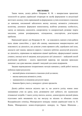 ВИСНОВКИ
Таким чином, досвід роботи Поправко Н. М. з використання проектних
технологій на уроках української літератури як засобу формування та актуалізації
життєвого досвіду учнів спрямований на формування в учнів позитивного ставлення
до навчання, покликаний забезпечити високу загальну активність учнівського
колективу, допомагає формувати компетенктну, всебічно розвинену особистість,
здатну до навчання, самоосвіти, саморозвитку та самореалізації, розвиває творче
мислення, уміння розмірковувати, спілкуватися, спостерігати, розв`язувати
проблеми.
Навчальний проект для Поправко Н. М. – це можливість навчати учнів робити
щось цікаве самостійно, у групі або самому, максимально використовуючи свої
можливості; це діяльність, що дозволяє учням проявити себе, спробувати свої сили,
докласти свої знання, принести користь і показати публічно досягнутий результат;
це діяльність, спрямована на вирішення цікавої проблеми, сформульованої самими
учнями у вигляді мети й завдання, коли результат цієї діяльності – знайдений спосіб
розв'язання проблеми – носить практичний характер, має важливе прикладне
значення і, що дуже важливо, цікавий і значущий для самих відкривачів.
Завдяки впровадженню інтерактивних методів навчання у своїй роботі вчитель
побачила перші результати:
- високий рівень позитивного ставлення дітей до школи;
- висока навчальна активність учнів;
- зацікавленість в кінцевому результаті праці;
- бажання брати участь у конкурсах з різних предметів.
Досвід роботи вчителя свідчить про те, що досягти успіху можна лише
зацікавивши учня на уроці, коли, розвиваючи свої здібності, він задовольняє
пізнавальні потреби. І такого успіху вчитель досягає, демонструючи високий рівень
підготовки своїх вихованців під час виступу на міських та обласних етапах
Всеукраїнських олімпіад, Міжнародного конкурсу знавців української мови ім. П.
Яцика, Міжнародного мовно-літературного конкурсу ім. Тараса Шевченка ,
22
 