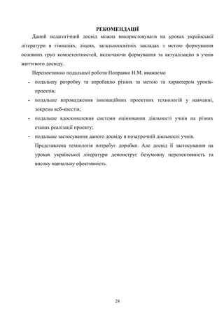 РЕКОМЕНДАЦІЇ
Даний педагогічний досвід можна використовувати на уроках української
літератури в гімназіях, ліцеях, загальноосвітніх закладах з метою формування
основних груп компетентностей, включаючи формування та актуалізацію в учнів
життєвого досвіду.
Перспективою подальшої роботи Поправко Н.М. вважаємо
- подальшу розробку та апробацію різних за метою та характером уроків-
проектів;
- подальше впровадження інноваційних проектних технологій у навчанні,
зокрема веб-квестів;
- подальше вдосконалення системи оцінювання діяльності учнів на різних
етапах реалізації проекту;
- подальше застосування даного досвіду в позаурочній діяльності учнів.
Представлена технологія потребує доробки. Але досвід її застосування на
уроках української літератури демонструє безумовну перспективність та
високу навчальну ефективність.
24
 
