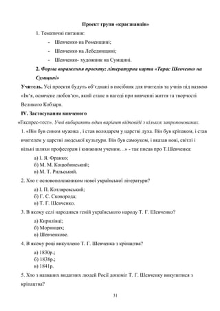 Проект групи «краєзнавців»
1. Тематичні питання:
- Шевченко на Роменщині;
- Шевченко на Лебединщині;
- Шевченко- художник на Сумщині.
2. Форма вираження проекту: літературна карта «Тарас Шевченко на
Сумщині»
Учитель. Усі проекти будуть об‘єднані в посібник для вчителів та учнів під назвою
«Ім‘я, освячене любов‘ю», який стане в нагоді при вивченні життя та творчості
Великого Кобзаря.
ІV. Застосування вивченого
«Експрес-тест». Учні вибирають один варіант відповіді з кількох запропонованих.
1. «Він був сином мужика , і став володарем у царстві духа. Він був кріпаком, і став
вчителем у царстві людської культури. Він був самоуком, і вказав нові, світлі і
вільні шляхи професорам і книжним ученим…» - так писав про Т.Шевченка:
а) І. Я. Франко;
б) М. М. Коцюбинський;
в) М. Т. Рильський.
2. Хто є основоположником нової української літератури?
а) І. П. Котляревський;
б) Г. С. Сковорода;
в) Т. Г. Шевченко.
3. В якому селі народився геній українського народу Т. Г. Шевченко?
а) Кирилівці;
б) Моринцях;
в) Шевченкове.
4. В якому році викуплено Т. Г. Шевченка з кріпацтва?
а) 1830р.;
б) 1838р.;
в) 1841р.
5. Хто з названих видатних людей Росії допоміг Т. Г. Шевченку викупитися з
кріпацтва?
31
 