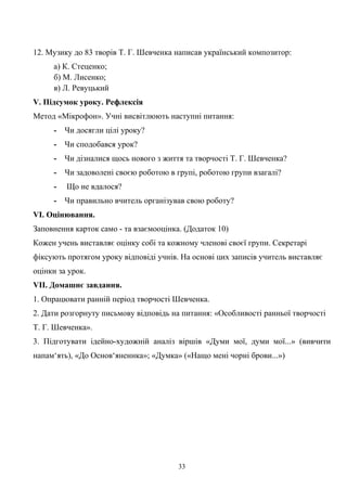 12. Музику до 83 творів Т. Г. Шевченка написав український композитор:
а) К. Стеценко;
б) М. Лисенко;
в) Л. Ревуцький
V. Підсумок уроку. Рефлексія
Метод «Мікрофон». Учні висвітлюють наступні питання:
- Чи досягли цілі уроку?
- Чи сподобався урок?
- Чи дізналися щось нового з життя та творчості Т. Г. Шевченка?
- Чи задоволені своєю роботою в групі, роботою групи взагалі?
- Що не вдалося?
- Чи правильно вчитель організував свою роботу?
VІ. Оцінювання.
Заповнення карток само - та взаємооцінка. (Додаток 10)
Кожен учень виставляє оцінку собі та кожному членові своєї групи. Секретарі
фіксують протягом уроку відповіді учнів. На основі цих записів учитель виставляє
оцінки за урок.
VІІ. Домашнє завдання.
1. Опрацювати ранній період творчості Шевченка.
2. Дати розгорнуту письмову відповідь на питання: «Особливості ранньої творчості
Т. Г. Шевченка».
3. Підготувати ідейно-художній аналіз віршів «Думи мої, думи мої...» (вивчити
напам‘ять), «До Основ‘яненнка»; «Думка» («Нащо мені чорні брови...»)
33
 
