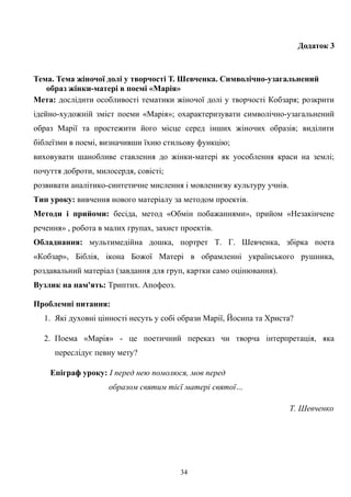 Додаток 3
Тема. Тема жіночої долі у творчості Т. Шевченка. Символічно-узагальнений
образ жінки-матері в поемі «Марія»
Мета: дослідити особливості тематики жіночої долі у творчості Кобзаря; розкрити
ідейно-художній зміст поеми «Марія»; охарактеризувати символічно-узагальнений
образ Марії та простежити його місце серед інших жіночих образів; виділити
біблеїзми в поемі, визначивши їхню стильову функцію;
виховувати шанобливе ставлення до жінки-матері як уособлення краси на землі;
почуття доброти, милосердя, совісті;
розвивати аналітико-синтетичне мислення і мовленнєву культуру учнів.
Тип уроку: вивчення нового матеріалу за методом проектів.
Методи і прийоми: бесіда, метод «Обмін побажаннями», прийом «Незакінчене
речення» , робота в малих групах, захист проектів.
Обладнання: мультимедійна дошка, портрет Т. Г. Шевченка, збірка поета
«Кобзар», Біблія, ікона Божої Матері в обрамленні українського рушника,
роздавальний матеріал (завдання для груп, картки само оцінювання).
Вузлик на пам'ять: Триптих. Апофеоз.
Проблемні питання:
1. Які духовні цінності несуть у собі образи Марії, Йосипа та Христа?
2. Поема «Марія» - це поетичний переказ чи творча інтерпретація, яка
переслідує певну мету?
Епіграф уроку: І перед нею помолюся, мов перед
образом святим тієї матері святої…
Т. Шевченко
34
 