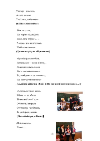 Увечері і вдосвіта,
А коло дитини
Так і пада, ніби мати»
(Ганна «Наймичка»)
Біля того гаю,
Що чорніє над водою,
Щось біле блукає … .
А може, жде козаченька,
Щоб залоскотати»
(Дівчина-красуня «Причинна»)
«І усміхнулася небога,
Проснулася — нема нічого…
На сина глянула, взяла
Його тихенько сповила
Та, щоб дожать до ланового,
Ще копу дожина пішла»
(Селянка-кріпачка «Сон» («На панщині пшеницю жала…»)
«А мене, не знаю за що,
Убити — не вбили,
Тільки мої довгі коси
Остригли, накрили
Острижену ганчіркою,
Та ще й реготались»
(Дівча-байстря, «Лілея»)
«Пішла селом,
Плаче…
38
 