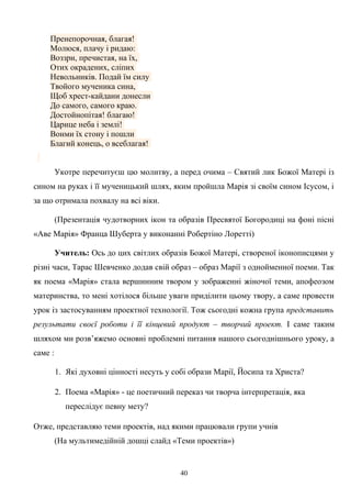 Пренепорочная, благая!
Молюся, плачу і ридаю:
Воззри, пречистая, на їх,
Отих окрадених, сліпих
Невольників. Подай їм силу
Твойого мученика сина,
Щоб хрест-кайдани донесли
До самого, самого краю.
Достойнопітая! благаю!
Царице неба і землі!
Вонми їх стону і пошли
Благий конець, о всеблагая!
Укотре перечитуєш цю молитву, а перед очима – Святий лик Божої Матері із
сином на руках і її мученицький шлях, яким пройшла Марія зі своїм сином Ісусом, і
за що отримала похвалу на всі віки.
(Презентація чудотворних ікон та образів Пресвятої Богородиці на фоні пісні
«Аве Марія» Франца Шуберта у виконанні Робертіно Лоретті)
Учитель: Ось до цих світлих образів Божої Матері, створеної іконописцями у
різні часи, Тарас Шевченко додав свій образ – образ Марії з однойменної поеми. Так
як поема «Марія» стала вершинним твором у зображенні жіночої теми, апофеозом
материнства, то мені хотілося більше уваги приділити цьому твору, а саме провести
урок із застосуванням проектної технології. Тож сьогодні кожна група представить
результати своєї роботи і її кінцевий продукт – творчий проект. І саме таким
шляхом ми розв’яжемо основні проблемні питання нашого сьогоднішнього уроку, а
саме :
1. Які духовні цінності несуть у собі образи Марії, Йосипа та Христа?
2. Поема «Марія» - це поетичний переказ чи творча інтерпретація, яка
переслідує певну мету?
Отже, представляю теми проектів, над якими працювали групи учнів
(На мультимедійній дошці слайд «Теми проектів»)
40
 