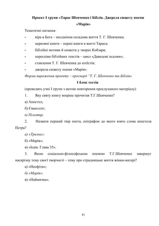 Проект І групи «Тарас Шевченко і Біблія. Джерела сюжету поеми
«Марія»
Тематичні питання:
- віра в Бога – неодмінна складова життя Т. Г. Шевченка;
- церковні книги – перші книги в житті Тараса;
- біблійні мотиви й сюжети у творах Кобзаря;
- переспіви біблійних текстів – цикл «Давидові псалми»;
- ставлення Т. Г. Шевченка до атеїстів;
- джерела сюжету поеми «Марія».
Форма вираження проекту – кросворд “Т. Г. Шевченко та Біблія»
І блок тестів
(проводять учні І групи з метою повторення прослуханого матеріалу)
1. Яку святу книгу вперше прочитав Т.Г.Шевченко?
а) Апостол;
б) Євангеліє;
в) Псалтир.
2. Назвати перший твір поета, епіграфом до якого взято слова апостола
Петра?
а) «Тризна»;
б) «Марія»;
в) «Ісаія. Глава 35».
3. Якою соціально-філософською поемою Т.Г.Шевченко завершує
наскрізну тему своєї творчості – тему про страдницьке життя жінки-матері?
а) «Неофіти»;
б) «Марія»;
в) «Наймичка».
41
 