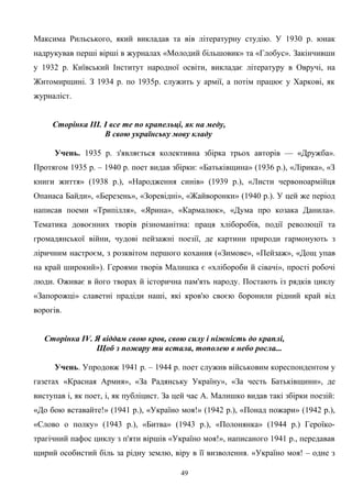 Максима Рильського, який викладав та вів літературну студію. У 1930 р. юнак
надрукував перші вірші в журналах «Молодий більшовик» та «Глобус». Закінчивши
у 1932 р. Київський Інститут народної освіти, викладає літературу в Овручі, на
Житомирщині. З 1934 р. по 1935р. служить у армії, а потім працює у Харкові, як
журналіст.
Сторінка ІІІ. І все те по крапельці, як на меду,
В свою українську мову кладу
Учень. 1935 р. з'являється колективна збірка трьох авторів — «Дружба».
Протягом 1935 р. – 1940 p. поет видав збірки: «Батьківщина» (1936 р.), «Лірика», «З
книги життя» (1938 р.), «Народження синів» (1939 р.), «Листи червоноармійця
Опанаса Байди», «Березень», «Зоревідні», «Жайворонки» (1940 р.). У цей же період
написав поеми «Трипілля», «Ярина», «Кармалюк», «Дума про козака Данила».
Тематика довоєнних творів різноманітна: праця хліборобів, події революції та
громадянської війни, чудові пейзажні поезії, де картини природи гармонують з
ліричним настроєм, з розквітом першого кохання («Зимове», «Пейзаж», «Дощ упав
на край широкий»). Героями творів Малишка є «хлібороби й сівачі», прості робочі
люди. Оживає в його творах й історична пам'ять народу. Постають із рядків циклу
«Запорожці» славетні прадіди наші, які кров'ю своєю боронили рідний край від
ворогів.
Сторінка ІV. Я віддам свою кров, свою силу і ніжність до краплі,
Щоб з пожару ти встала, тополею в небо росла...
Учень. Упродовж 1941 р. – 1944 p. поет служив військовим кореспондентом у
газетах «Красная Армия», «За Радянську Україну», «За честь Батьківщини», де
виступав і, як поет, і, як публіцист. За цей час А. Малишко видав такі збірки поезій:
«До бою вставайте!» (1941 р.), «Україно моя!» (1942 р.), «Понад пожари» (1942 р.),
«Слово о полку» (1943 р.), «Битва» (1943 р.), «Полонянка» (1944 р.) Героїко-
трагічний пафос циклу з п'яти віршів «Україно моя!», написаного 1941 p., передавав
щирий особистий біль за рідну землю, віру в її визволення. «Україно моя! – одне з
49
 