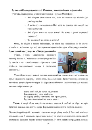 Звучить «Пісня про рушник» А. Малишка у виконанні групи «Артистів»
Учитель. Звернення до учнів із запитаннями ( метод «Мікрофон»)
- Які почуття охоплювали вас, коли ви співали цю пісню? (до
учнів-артистів)
- А які почуття охоплювали Вас, коли ви слухали цю пісню? (до
учнів-слухачів)
- Які образи постали перед вами? Що взято з усної народної
творчості?
- Чи взяли ви б цю пісню в дорогу?
Отже, як видно з ваших відповідей, ця пісня вас зацікавила й ви охоче
поглибите свої знання про неї, прослухавши інформацію групи «Літературознавців».
Орієнтовний виступ групи «Літературознавців»
Учень. Гімном материнства називають
величну поезію А. Малишка «Пісня про рушник».
Ця поезія – це сповідь-спогад ліричного героя,
пройнята материнським теплом і синівською
вдячністю.
У поезії мати дарує синові рушник, вишиваний як символ життєвої дороги, на
якому «росяниста доріжка, і зелені луги, й солов’їні гаї». Цей рушник пов’язаний із
життєвою долею ліричного героя і з образом найближчої і найсвятішої для кожної
людини – образом матері.
Рідна мати моя, ти ночей не доспала
І водила мене у поля край села,
І в дорогу далеку ти мене на зорі проводжала,
І рушник вишиваний на щастя дала…
Учень. У творі образ матері – це символ чистоти й любові, це образ матері-
берегині, яка дала нам життя, мудро формувала наші почуття, творила людину.
Ліричний герой поезії з великою теплотою згадує рідну матір, її безсонні ночі над
колискою сина, її намагання прилучити дитину до всього прекрасного, людяного, її
сокровенне бажання бачити дитину щасливою. У його матері «незрадлива ласкава
56
 