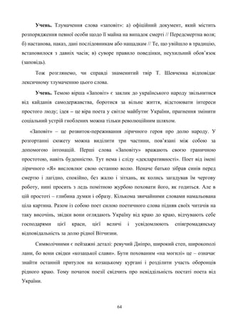 Учень. Тлумачення слова «заповіт»: а) офіційний документ, який містить
розпорядження певної особи щодо її майна на випадок смерті // Передсмертна воля;
б) настанова, наказ, дані послідовникам або нащадкам // Те, що увійшло в традицію,
встановилося з давніх часів; в) суворе правило поведінки, неухильний обов’язок
(заповідь).
Тож розглянемо, чи справді знаменитий твір Т. Шевченка відповідає
лексичному тлумаченню цього слова.
Учень. Темою вірша «Заповіт» є заклик до українського народу звільнитися
від кайданів самодержавства, боротися за вільне життя, відстоювати інтереси
простого люду; ідея – це віра поета у світле майбутнє України, прагнення змінити
соціальний устрій гноблених можна тільки революційним шляхом.
«Заповіт» – це розвиток-переживання ліричного героя про долю народу. У
розгортанні сюжету можна виділити три частини, пов’язані між собою за
допомогою інтонацій. Перші слова «Заповіту» вражають своєю граничною
простотою, навіть буденністю. Тут нема і сліду «декларативності». Поет від імені
ліричного «Я» висловлює свою останню волю. Неначе батько зібрав синів перед
смертю і лагідно, спокійно, без жалю і зітхань, як колись загадував їм чергову
роботу, нині просить з ледь помітною журбою поховати його, як годиться. Але в
цій простоті – глибина думки і образу. Кількома звичайними словами намальована
ціла картина. Разом із собою поет силою поетичного слова підняв своїх читачів на
таку височінь, звідки вони оглядають Україну від краю до краю, відчувають себе
господарями цієї краси, цієї величі і усвідомлюють співгромадянську
відповідальність за долю рідної Вітчизни.
Символічними є пейзажні деталі: ревучий Дніпро, широкий степ, широкополі
лани, бо вони свідки «козацької слави». Бути похованим «на могилі» це – означає
знайти останній притулок на козацькому кургані і розділити участь оборонців
рідного краю. Тому початок поезії свідчить про невіддільність постаті поета від
України.
64
 