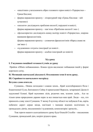- «аналітики» узагальнюють образ головного героя повісті «Терористка» -
Гриця Кислиці;
- (форма вираження проекту – літературний твір «Гриць Кислиця – мій
сучасник»)
- «екологи» досліджують проблеми екології, порушені в повісті;
(форма вираження проекту – пам`ятка «Проблеми екології і ми» )
- «фольклористи» досліджують мовну палітру повісті «Терористка», зокрема
вживання фразеологізмів.
(форма вираження проекту – словничок фразеологізмів «Народ скаже як
зав`яже» )
- «художники» готують ілюстрації до повісті .
(форма вираження проекту – альбом ілюстрацій до повісті)
Хід уроку
І. З`ясування емоційної готовності учнів до уроку
Прийом «Обмін побажаннями». Кожна група висловлює побажання іншій у формі
короткого спічу.
ІІ. Мотивація навчальної діяльності. Оголошення теми й мети уроку.
ІІІ. Сприйняття навчального матеріалу
Вступне слово вчителя.
Сумщина... Овіяна легендами і славою земля... Край золотобережного Псла і
блакитноокої Сули, бентежного Сейму й кришталевої Ворскли, зачарованої Десни й
задумливої Есмані. Край шумливих лісів, родючих нив, зелених луків... Але не
тільки цими природними дарами перш за все пишається наш край. Люди – ось, хто
приносить славу землі Сумщини. У якому б куточку області не побували б ви, скрізь
побачите дорогі серцю місця, пов’язані з іменами відомих політичних та
громадських діячів, письменників і художників, композиторів і артистів...
Тож героєм нашого сьогоднішнього уроку буде Олексій Столбін – письменник
Сумщини, громадський діяч, патріот рідного краю.
73
 