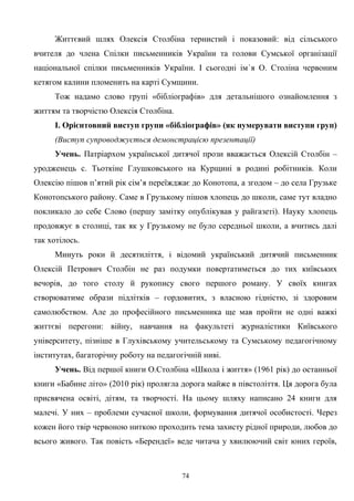 Життєвий шлях Олексія Столбіна тернистий і показовий: від сільського
вчителя до члена Спілки письменників України та голови Сумської організації
національної спілки письменників України. І сьогодні ім`я О. Століна червоним
кетягом калини пломенить на карті Сумщини.
Тож надамо слово групі «бібліографів» для детальнішого ознайомлення з
життям та творчістю Олексія Столбіна.
І. Орієнтовний виступ групи «бібліографів» (як нумерувати виступи груп)
(Виступ супроводжується демонстрацією презентації)
Учень. Патріархом української дитячої прози вважається Олексій Столбін –
уродженець с. Тьоткіне Глушковського на Курщині в родині робітників. Коли
Олексію пішов п’ятий рік сім’я переїжджає до Конотопа, а згодом – до села Грузьке
Конотопського району. Саме в Грузькому пішов хлопець до школи, саме тут владно
покликало до себе Слово (першу замітку опублікував у райгазеті). Науку хлопець
продовжує в столиці, так як у Грузькому не було середньої школи, а вчитись далі
так хотілось.
Минуть роки й десятиліття, і відомий український дитячий письменник
Олексій Петрович Столбін не раз подумки повертатиметься до тих київських
вечорів, до того столу й рукопису свого першого роману. У своїх книгах
створюватиме образи підлітків – гордовитих, з власною гідністю, зі здоровим
самолюбством. Але до професійного письменника ще мав пройти не одні важкі
життєві перегони: війну, навчання на факультеті журналістики Київського
університету, пізніше в Глухівському учительському та Сумському педагогічному
інститутах, багаторічну роботу на педагогічній ниві.
Учень. Від першої книги О.Столбіна «Школа і життя» (1961 рік) до останньої
книги «Бабине літо» (2010 рік) пролягла дорога майже в півстоліття. Ця дорога була
присвячена освіті, дітям, та творчості. На цьому шляху написано 24 книги для
малечі. У них – проблеми сучасної школи, формування дитячої особистості. Через
кожен його твір червоною ниткою проходить тема захисту рідної природи, любов до
всього живого. Так повість «Берендеї» веде читача у хвилюючий світ юних героїв,
74
 