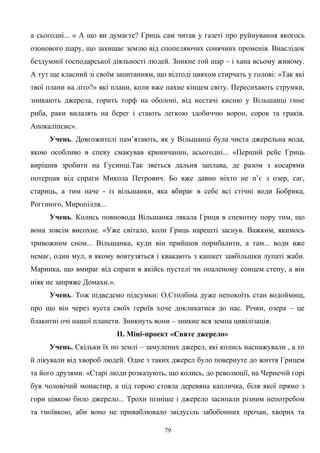 а сьогодні... « А що ви думаєте? Гриць сам читав у газеті про руйнування якогось
озонового шару, що захищає землю від спопеляючих сонячних променів. Внаслідок
бездумної господарської діяльності людей. Зникне той шар – і хана всьому живому.
А тут ще класний зі своїм запитанням, що відтоді цвяхом стирчать у голові: «Так які
твої плани на літо?» які плани, коли вже пахне кінцем світу. Пересихають струмки,
зникають джерела, горить торф на оболоні, від нестачі кисню у Вільшанці гине
риба, раки вилазять на берег і стають легкою здобиччю ворон, сорок та граків.
Апокаліпсис».
Учень. Довгожителі пам’ятають, як у Вільшанці була чиста джерельна вода,
якою особливо в спеку смакував криничанин, асьогодні... «Перший рейс Гриць
вирішив зробити на Гусинці.Так зветься дальня заплава, де разом з косарями
потерпав від спраги Микола Петрович. Бо вже давно ніхто не п’є з озер, саг,
стариць, а тим паче - із вільшанки, яка вбирає в себе всі стічні води Бобрика,
Рогізного, Миропілля...
Учень. Колись повновода Вільшанка лякала Гриця в спекотну пору тим, що
вона зовсім висохне. «Уже світало, коли Гриць нарешті заснув. Важким, якимось
тривожним сном... Вільшанка, куди він прийшов порибалити, а там... води вже
немає, один мул, в якому вовтузяться і квакають з кашкет завбільшки лупаті жаби.
Маринка, що вмирає від спраги в якійсь пустелі чи опаленому сонцем степу, а він
ніяк не запряже Домахи.».
Учень. Тож підведемо підсумки: О.Столбіна дуже непокоїть стан водоймищ,
про що він через вуста своїх героїв хоче докликатися до нас. Річки, озера – це
блакитні очі нашої планети. Зникнуть вони – зникне вся земна цивілізація.
ІІ. Міні-проект «Святе джерело»
Учень. Скільки їх по землі – замулених джерел, які колись наснажували , а то
й лікували від хвороб людей. Одне з таких джерел було повернуте до життя Грицем
та його друзями. «Старі люди розказують, що колись, до революції, на Чернечій горі
був чоловічий монастир, а під горою стояла деревяна капличка, біля якої прямо з
гори цівкою било джерело... Трохи пізніше і джерело засипали різним непотребом
та гноївкою, аби воно не приваблювало звідусіль забобонних прочан, хворих та
79
 