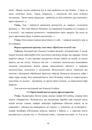 калік... Правда згодом джерельце все ж таки пробилось на світ божий... І знову до
нього потяглися люди... Гриць, наприклад, з допомогою цієї води позбувся
ластовиння... Трохи нижче джерельця – криничка, до якої жебонить ледь помітний у
траві струмочок...».
Учень. Тож і вирішили криничани розчистити це джерело, полагодити
криницю. «... Ось чому Микола Петрович, не одержавши підтримки ні в сільраді, ні
в колгоспі... сам вирішив розчистити і впорядкувати святе джерело. Це потім до
нього приєднався Гриць зі своїми асистентами...»
Учень. Отож кожен повинен розпочинати із себе – і природа віддячить нам за
це сторицею.
Форма вираження проекту: пам`ятка «Проблеми екології і ми»
Учитель. Художній світ Олексія Столбіна багатий і різноманітний. У ньому
наявне потужне гравітаційне поле поетичного мислення автора, яке заряджає читача
енергією діяння. У світі прозаїка палахкотить вогонь любові до людей, до всього
живого, що нас оточує. Осягаєш той світ – і мимоволі захоплюєшся незвичайним
талантом письменника бачити явища навколишньої дійсності в широких
взаємозв’язках, вслухатися в нескінченне багатоголосся життя, підносити все
читачеві у філігранно оброблених кристалах образів. Неминуче відчуваєш добре і
щире серце автора, його громадянськість, його безмежну любов до підростаючого
покоління, до людини – трудівника, до друзів наших менших, до навколишніх барв
природи.
Тож осягнімо мистецький світ Олексія Столбіна.
V І. Орієнтовний виступ групи «фольклористів»
Учень. Надзвичайно багата мовна палітра творів О.Столбіна, зокрема його
повісті «Терористка». Відчувається, що письменник виробив свій власний стиль,
вільно володіє словом, добирає майстерні порівняння («Несемо втрати, як на
передовій.», «Домаха вся напружилась, як струна», «...гойдатись, як на ресорах») ,
яскраві метафори («Вільшанка набухла, вийшла з берегів...», «...приємна млість
розливається в усьому тілі...», «Усміхнене сонце... піднімається вище...»). Але не ці
80
 