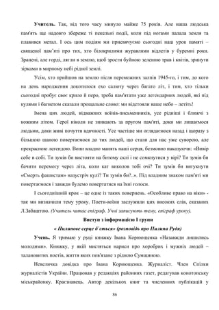 Учитель. Так, від того часу минуло майже 75 років. Але наша людська
пам'ять ще надовго збереже ті пекельні події, коли під ногами палала земля та
плавився метал. І ось цим подіям ми присвячуємо сьогодні наш урок памяті –
священої пам’яті про тих, хто білокрилими журавлями відлетів у буремні роки.
Зранені, але горді, лягли в землю, щоб зрости буйною зеленню трав і квітів, зринути
зірками в мирному небі рідної землі.
Усім, хто прийшов на землю після переможних залпів 1945-го, і тим, до кого
на день народження докотилося ехо салюту через багато літ, і тим, хто тільки
сьогодні пробує своє крило й перо, треба пам′ятати уже легендарних людей, які під
кулями і багнетом сказали прощальне слово: ми відстояли ваше небо – летіть!
Імена цих людей, відважних воїнів-письменників, усе рідніші і ближчі з
кожним літом. Герої ніколи не зникають за пругом пам′яті, доки ми лишаємося
людьми, доки живі почуття вдячності. Усе частіше ми оглядаємося назад і щоразу з
більшою шаною повертаємося до тих людей, що стали для нас уже суворою, але
прекрасною легендою. Вони владно манять наші серця, безмовно наказуючи: «Вивір
себе в собі. Ти зумів би вистояти на битому склі і не сомкнутися у вірі? Ти зумів би
бачити перемогу через літа, коли кат виколов тобі очі? Ти зумів би вигукнути
«Смерть фашистам» назустріч кулі? Ти зумів би?..». Під владним знаком пам′яті ми
повертаємося і завжди будемо повертатися на їхні голоси.
І сьогоднішній крок – це одне із таких повернень. «Особливе право на віки» -
так ми визначили тему уроку. Поети-воїни заслужили цих високих слів, сказаних
Л.Забаштою. (Учитель читає епіграф. Учні записують тему, епіграф уроку).
Виступ з інформацією І групи
« Пилипове серце б`ється» (розповідь про Пилипа Рудя)
Учень. Я тримаю у руці книжку Івана Корнющенка «Назавжди лишились
молодими». Книжку, у якій мистяться нариси про хоробрих і мужніх людей –
талановитих поетів, життя яких пов′язане з рідною Сумщиною.
Невеличка довідка про Івана Корнющенка. Журналіст. Член Спілки
журналістів України. Працював у редакціях районних газет, редагував конотопську
міськрайонку. Краєзнавець. Автор декількох книг та численних публікацій у
86
 
