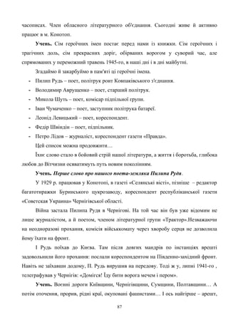 часописах. Член обласного літературного об′єднання. Сьогодні живе й активно
працює в м. Конотоп.
Учень. Сім героїчних імен постає перед нами із книжки. Сім героїчних і
трагічних доль, сім прекрасних доріг, обірваних ворогом у суворий час, але
спрямованих у переможний травень 1945-го, в наші дні і в дні майбутні.
Згадаймо й закарбуймо в пам′яті ці героїчні імена.
- Пилип Рудь – поет, політрук роит Ковпаківського з′єднання.
- Володимир Аврущенко – поет, старший політрук.
- Микола Шуть – поет, комісар підпільної групи.
- Іван Чумаченко – поет, заступник політрука батареї.
- Леонід Левицький – поет, кореспондент.
- Федір Швіндін – поет, підпільник.
- Петро Лідов – журналіст, кореспондент газети «Правда».
Цей список можна продовжити…
Їхнє слово стало в бойовий стрій нашої літератури, а життя і боротьба, глибока
любов до Вітчизни осяватимуть путь новим поколінням.
Учень. Перше слово про нашого поета-земляка Пилипа Рудя.
У 1929 р. працював у Конотопі, в газеті «Селянські вісті», пізніше – редактор
багатотиражки Буринського цукрозаводу, кореспондент республіканської газети
«Советская Украина» Чернігівської області.
Війна застала Пилипа Рудя в Чернігові. На той час він був уже відомим не
лише журналістом, а й поетом, членом літературної групи «Трактор».Незважаючи
на неодноразові прохання, комісія військкомату через хворобу серця не дозволила
йому їхати на фронт.
І Рудь поїхав до Києва. Там після довгих мандрів по інстанціях врешті
задовольнили його прохання: послали кореспондентом на Південно-західний фронт.
Навіть не заїхавши додому, П. Рудь вирушив на передову. Тоді ж у, липні 1941-го ,
телеграфував у Чернігів: «Домігся! Їду бити ворога мечем і пером».
Учень. Воєнні дороги Київщини, Чернігівщини, Сумщини, Полтавщини… А
потім оточення, прорив, рідні краї, окуповані фашистами… І ось найгірше – арешт,
87
 