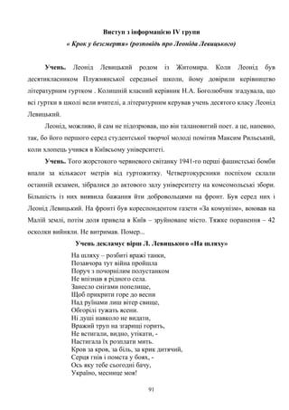 Виступ з інформацією ІV групи
« Крок у безсмертя» (розповідь про Леоніда Левицького)
Учень. Леонід Левицький родом із Житомира. Коли Леонід був
десятикласником Плужнянської середньої школи, йому довірили керівництво
літературним гуртком . Колишній класний керівник Н.А. Боголюбчик згадувала, що
всі гуртки в школі вели вчителі, а літературним керував учень десятого класу Леонід
Левицький.
Леонід, можливо, й сам не підозрював, що він талановитий поет. а це, напевно,
так, бо його першого серед студентської творчої молоді помітив Максим Рильський,
коли хлопець учився в Київсьому університеті.
Учень. Того жорстокого червневого світанку 1941-го перші фашистські бомби
впали за кількасот метрів від гуртожитку. Четвертокурсники поспіхом склали
останній екзамен, зібралися до актового залу університету на комсомольські збори.
Більшість із них виявила бажання йти добровольцями на фронт. Був серед них і
Леонід Левицький. На фронті був кореспондентом газети «За комунізм», воював на
Малій землі, потім доля привела в Київ – зруйноване місто. Тяжке поранення – 42
осколки вийняли. Не витримав. Помер...
Учень декламує вірш Л. Левицького «На шляху»
На шляху – розбиті вражі танки,
Позавчора тут війна пройшла
Поруч з почорнілим полустанком
Не впізнав я рідного села.
Занесло снігами попелище,
Щоб прикрити горе до весни
Над руїнами лиш вітер свище,
Обгорілі тужать ясени.
Ні душі навколо не видати,
Вражий труп на згарищі горить,
Не встигали, видно, утікати, -
Настигала їх розплати мить.
Кров за кров, за біль, за крик дитячий,
Серця гнів і помста у боях, -
Ось яку тебе сьогодні бачу,
Україно, меснице моя!
91
 