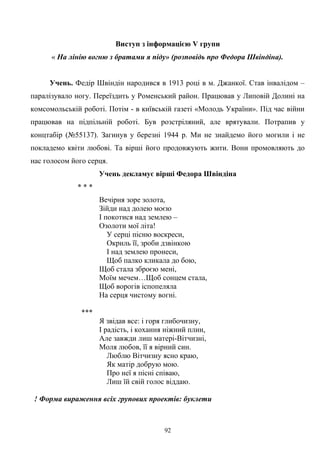 Виступ з інформацією V групи
« На лінію вогню з братами я піду» (розповідь про Федора Швіндіна).
Учень. Федір Швіндін народився в 1913 році в м. Джанкої. Став інвалідом –
паралізувало ногу. Переїздить у Роменський район. Працював у Липовій Долині на
комсомольській роботі. Потім - в київській газеті «Молодь України». Під час війни
працював на підпільній роботі. Був розстріляний, але врятували. Потрапив у
концтабір (№55137). Загинув у березні 1944 р. Ми не знайдемо його могили і не
покладемо квіти любові. Та вірші його продовжують жити. Вони промовляють до
нас голосом його серця.
Учень декламує вірші Федора Швіндіна
* * *
Вечірня зоре золота,
Зійди над долею моєю
І покотися над землею –
Озолоти мої літа!
У серці пісню воскреси,
Окриль її, зроби дзвінкою
І над землею пронеси,
Щоб палко кликала до бою,
Щоб стала зброєю мені,
Моїм мечем…Щоб сонцем стала,
Щоб ворогів іспопеляла
На серця чистому вогні.
***
Я звідав все: і горя глибочизну,
І радість, і кохання ніжний плин,
Але завжди лиш матері-Вітчизні,
Моля любов, її я вірний син.
Люблю Вітчизну ясно краю,
Як матір добрую мою.
Про неї я пісні співаю,
Лиш їй свій голос віддаю.
! Форма вираження всіх групових проектів: буклети
92
 