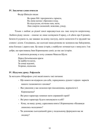 ІV. Заключне слово вчителя
Федір Швіндін писав:
Як гряне бій і прогримлять гармати,
На лінію вогню з братами я піду.
Не відступлю, вітчизно моя, мати,
Лиш смертю скошений, можливо, упаду.
Тільки з любові до рідної землі народжується ось таке почуття патріотизму.
Любити рідну землю – означає не лише оспівувати її красу, а й дбати про її розквіт,
бачити й усувати те, що заважає на шляху поступу, вміти захистити її в трудний час
словом і ділом. Сподіваюсь, що сьогодні наша розмова не залишила вас байдужими,
вона близька і дорога нам. Це наша історія, а майбутнє починається з минулого. І як
добре, що краєзнавець Іван Корнющенко доніс до нас цю історію.
А закінчити розмову я хочу словами Миколи Шутя:
Перед батьківським краєм
За майбуття вогні,
За сонце вдалині,
Згоримо, відпалам.
ІV. Підсумок уроку. Рефлексія
За методом «Мікрофон» учні висвітлюють такі питання:
- Що нового ви відкрили для себе, торкнувшись душею і серцем нарисів
нашого талановитого земляка?
- Яке уявлення у вас склалося про письменника, журналіста І.
Корнющенка?
- Які риси характеру повинен мати справжній герой?
- Які риси характеру будете виховувати в собі?
- Кому, на вашу думку, адресована книга І.Корнющенка «Назавжди
лишились молодими»?
- Чи допоможе сьогоднішній урок у подальшому формувати вас як
людину?
93
 