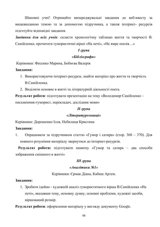 Шановні учні! Отримайте випереджувальні завдання до веб-квесту за
вищевказаною темою та за допомогою підручника, а також інтернет- ресурсів
підготуйте відповідні завдання.
Завдання для всіх учнів: скласти хронологічну таблицю життя та творчості В.
Самійленка; прочитати гумористичні вірші «На печі», «Не вмре поезія…»
І група
«Бібліографи»
Керівники: Фесенко Марина, Бобнєва Валерія
Завдання:
1. Використовуючи інтернет-ресурси, знайти матеріал про життя та творчість
В.Самійленка.
2. Виділити основне в житті та літературній діяльності поета.
Результат роботи: підготувати презентацію на тему «Володимир Самійленко –
письменник-гуморист, перекладач, дослідник мови»
ІІ група
«Літературознавці»
Керівники: Дорошенко Ілля, Небилиця Кристина
Завдання:
1. Опрацювати за підручником статтю «Гумор і сатира» (стор. 368 – 370). Для
повного розуміння матеріалу звернутися до інтернет-ресурсів.
Результат роботи: підготувати памятку «Гумор та сатира – два способи
зображення смішного в житті»
ІІІ група
«Аналітики №1»
Керівники: Єрмак Діана, Кабиш Артем.
Завдання:
1. Зробити ідейно - художній аналіз гумористичного вірша В.Самійленка «На
печі», вказавши тему, основну думку, основні проблеми, художні засоби,
віршований розмір.
Результат роботи: оформлення матеріалу у вигляду документу Gooqle.
98
 