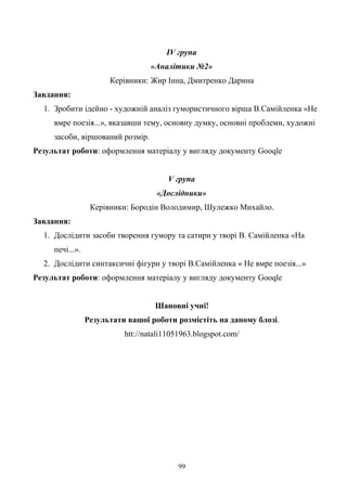 ІV група
«Аналітики №2»
Керівники: Жир Інна, Дмитренко Дарина
Завдання:
1. Зробити ідейно - художній аналіз гумористичного вірша В.Самійленка «Не
вмре поезія...», вказавши тему, основну думку, основні проблеми, художні
засоби, віршований розмір.
Результат роботи: оформлення матеріалу у вигляду документу Gooqle
V група
«Дослідники»
Керівники: Бородін Володимир, Шулежко Михайло.
Завдання:
1. Дослідити засоби творення гумору та сатири у творі В. Самійленка «На
печі...».
2. Дослідити синтаксичні фігури у творі В.Самійленка « Не вмре поезія...»
Результат роботи: оформлення матеріалу у вигляду документу Gooqle
Шановні учні!
Результати вашої роботи розмістіть на даному блозі.
htt://natali11051963.blogspot.com/
99
 