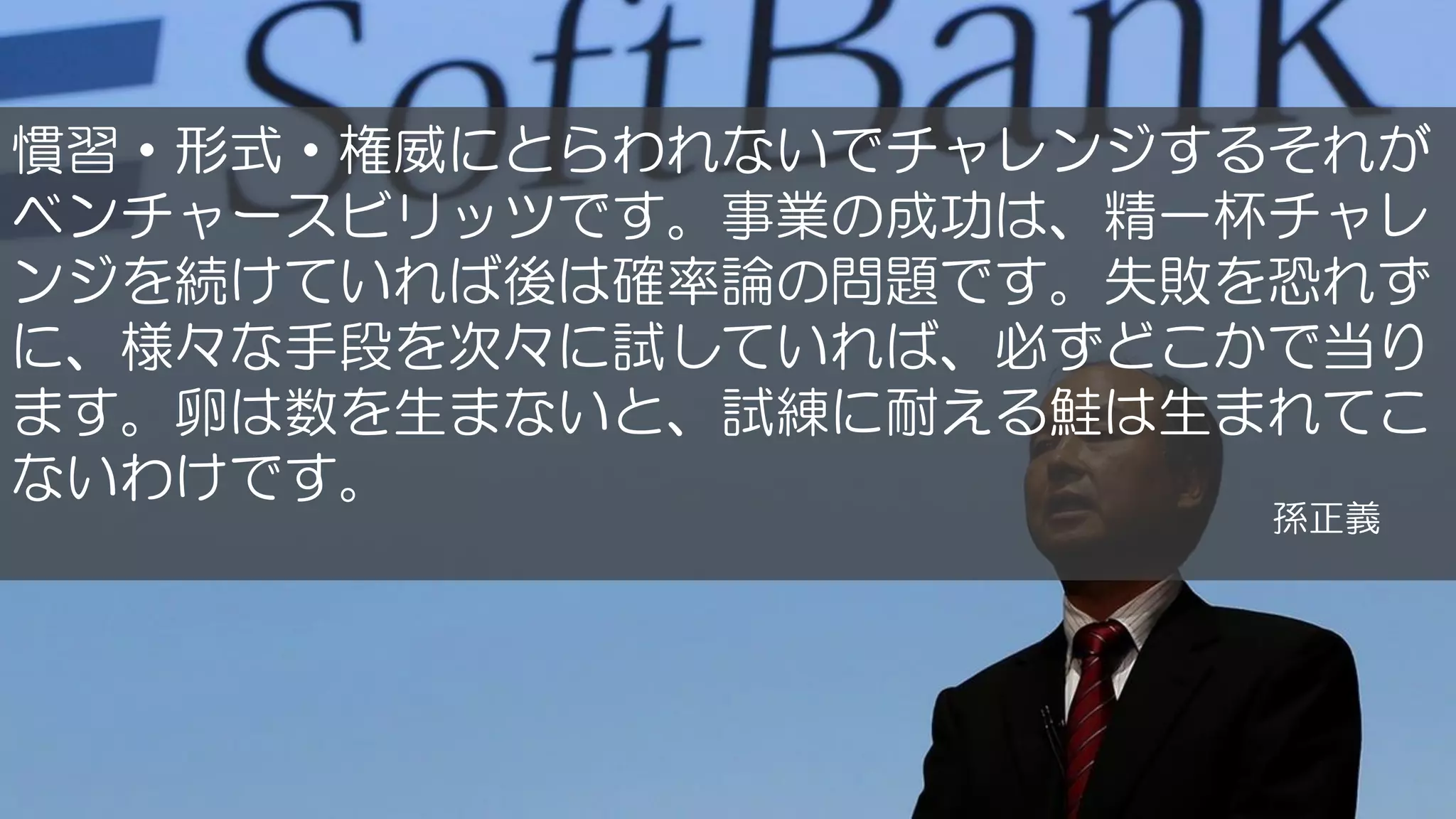 慣習・形式・権威にとらわれないでチャレンジするそれが
ベンチャースビリッツです。事業の成功は、精一杯チャレ
ンジを続けていれば後は確率論の問題です。失敗を恐れず
に、様々な手段を次々に試していれば、必ずどこかで当り
ます。卵は数を生まないと、試練に耐える鮭は生まれてこ
ないわけです。
孫正義
 