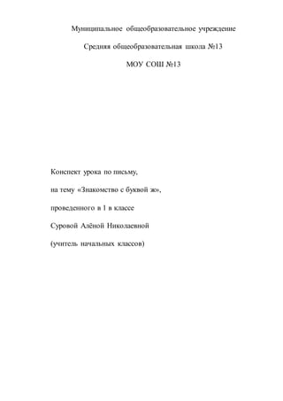 Муниципальное общеобразовательное учреждение
Средняя общеобразовательная школа №13
МОУ СОШ №13
Конспект урока по письму,
на тему «Знакомство с буквой ж»,
проведенного в 1 в классе
Суровой Алёной Николаевной
(учитель начальных классов)
 