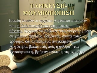 ΤΑΡΙΧΕΥΣΗ-ΤΑΡΙΧΕΥΣΗ-
ΜΟΥΜΙΟΠΟΙΗΣΗΜΟΥΜΙΟΠΟΙΗΣΗ
Επειδή λοιπόν οι αρχαίοι Αιγύπτιοι πίστευανΕπειδή λοιπόν οι αρχαίοι Αιγύπτιοι πίστευαν
πωςπως η ζωή συνεχίζεται και μετά τοη ζωή συνεχίζεται και μετά το
θάνατοθάνατο, άρχισαν να θάβουν τους νεκρούς μέσα, άρχισαν να θάβουν τους νεκρούς μέσα
σε χώρους άνετους, βάζοντας κοντά τουςσε χώρους άνετους, βάζοντας κοντά τους
τρόφιμα και αγαπημένα αντικείμενα.τρόφιμα και αγαπημένα αντικείμενα.
Αργότερα, βλέποντας πως η φθορά ήτανΑργότερα, βλέποντας πως η φθορά ήταν
αναπόφευκτη, βρήκαν τρόπους ταρίχευσης.αναπόφευκτη, βρήκαν τρόπους ταρίχευσης.
 