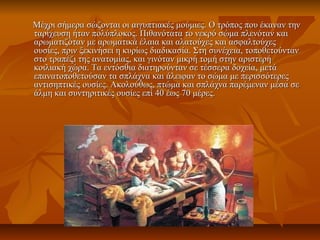 Μέχρι σήμερα σώζονται οι αιγυπτιακές μούμιες. Ο τρόπος που έκαναν τηνΜέχρι σήμερα σώζονται οι αιγυπτιακές μούμιες. Ο τρόπος που έκαναν την
ταρίχευση ήταν πολύπλοκος. Πιθανότατα το νεκρό σώμα πλενόταν καιταρίχευση ήταν πολύπλοκος. Πιθανότατα το νεκρό σώμα πλενόταν και
αρωματιζόταν με αρωματικά έλαια και αλατούχες και ασφαλτούχεςαρωματιζόταν με αρωματικά έλαια και αλατούχες και ασφαλτούχες
ουσίες, πριν ξεκινήσει η κυρίως διαδικασία. Στη συνέχεια, τοποθετούντανουσίες, πριν ξεκινήσει η κυρίως διαδικασία. Στη συνέχεια, τοποθετούνταν
στο τραπέζι της ανατομίας, και γινόταν μικρή τομή στην αριστερήστο τραπέζι της ανατομίας, και γινόταν μικρή τομή στην αριστερή
κοιλιακή χώρα. Τα εντόσθια διατηρούνταν σε τέσσερα δοχεία, μετάκοιλιακή χώρα. Τα εντόσθια διατηρούνταν σε τέσσερα δοχεία, μετά
επανατοποθετούσαν τα σπλάχνα και άλειφαν το σώμα με περισσότερεςεπανατοποθετούσαν τα σπλάχνα και άλειφαν το σώμα με περισσότερες
αντισηπτικές ουσίες. Ακολούθως, πτώμα και σπλάχνα παρέμεναν μέσα σεαντισηπτικές ουσίες. Ακολούθως, πτώμα και σπλάχνα παρέμεναν μέσα σε
άλμη και συντηριτικές ουσίες επί 40 έως 70 μέρες.άλμη και συντηριτικές ουσίες επί 40 έως 70 μέρες.
 